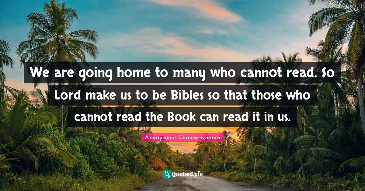 We are going home to many who cannot read. So Lord make us to be Bibles so that those who cannot read the Book can read it in us.