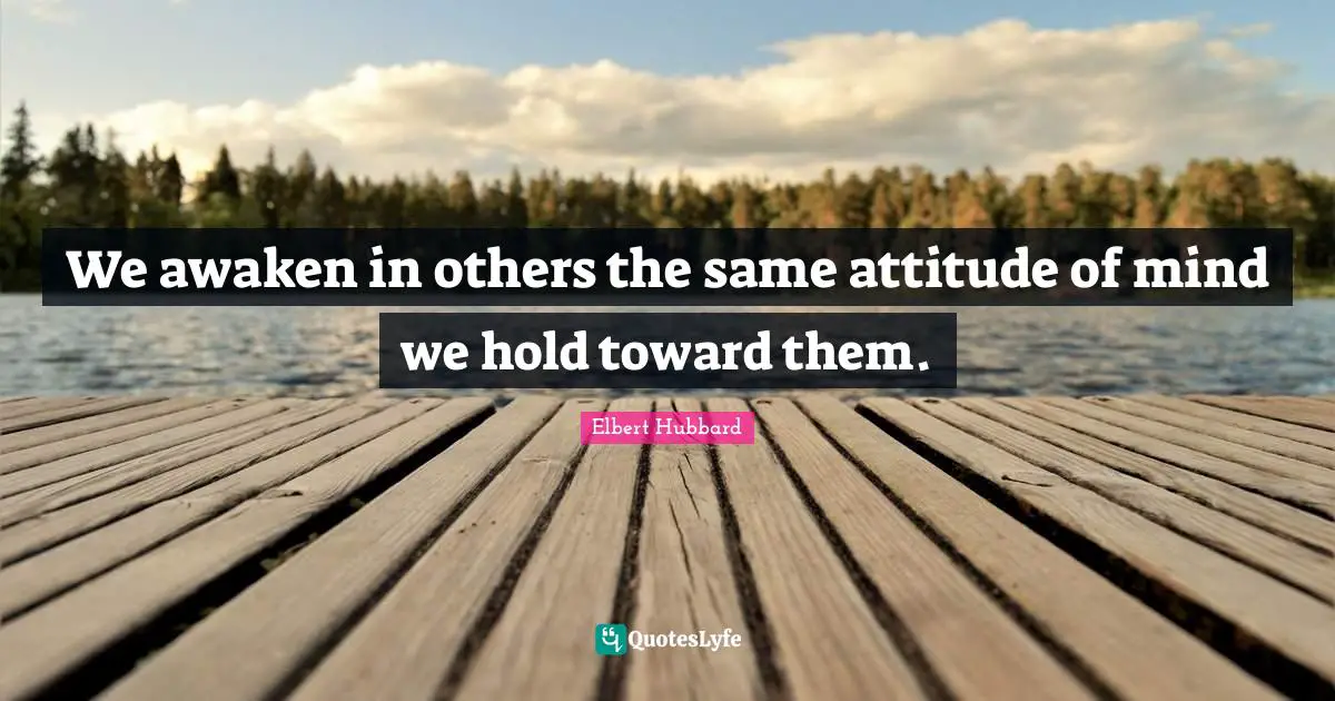 We awaken in others the same attitude of mind we hold toward them.