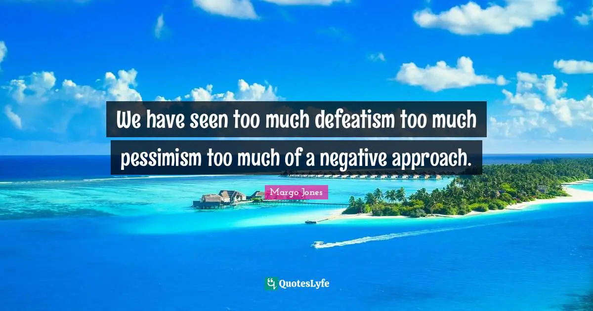 We have seen too much defeatism too much pessimism too much of a negative approach.