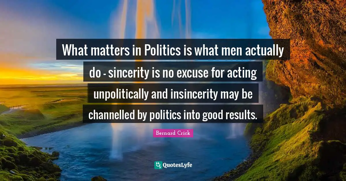 Bernard Crick Quotes: "What matters in Politics is what men actually do - sincerity is no excuse for acting unpolitically and insincerity may be channelled by politics into good results."