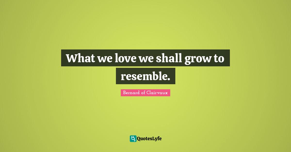 What we love we shall grow to resemble.