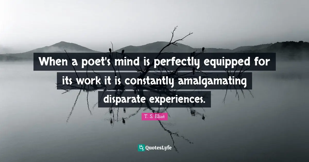 When a poet's mind is perfectly equipped for its work it is constantly amalgamating disparate experiences.