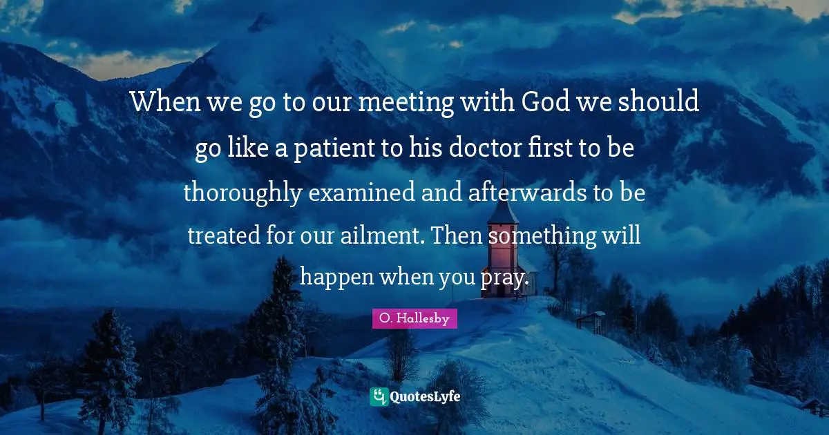 O. Hallesby Quotes: "When we go to our meeting with God we should go like a patient to his doctor first to be thoroughly examined and afterwards to be treated for our ailment. Then something will happen when you pray."