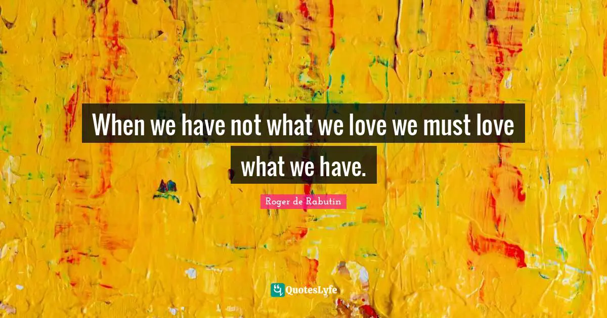 When we have not what we love we must love what we have.