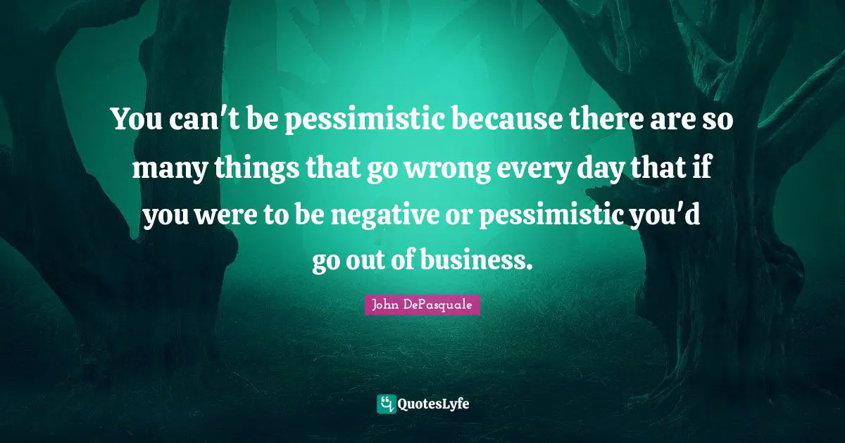You can't be pessimistic because there are so many things that go wrong every day that if you were to be negative or pessimistic you'd go out of business.