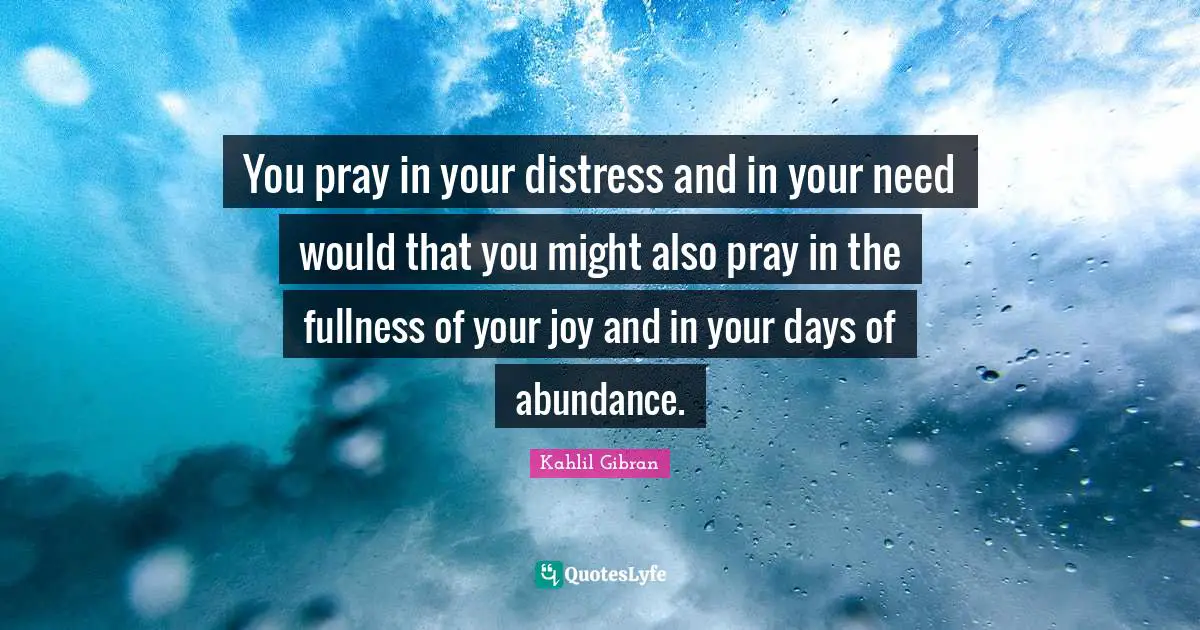 You pray in your distress and in your need would that you might also pray in the fullness of your joy and in your days of abundance.