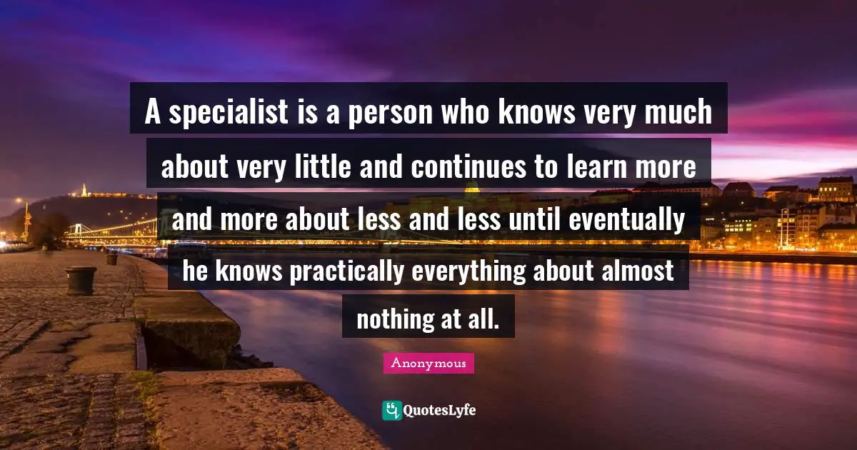 A specialist is a person who knows very much about very little and continues to learn more and more about less and less until eventually he knows practically everything about almost nothing at all.