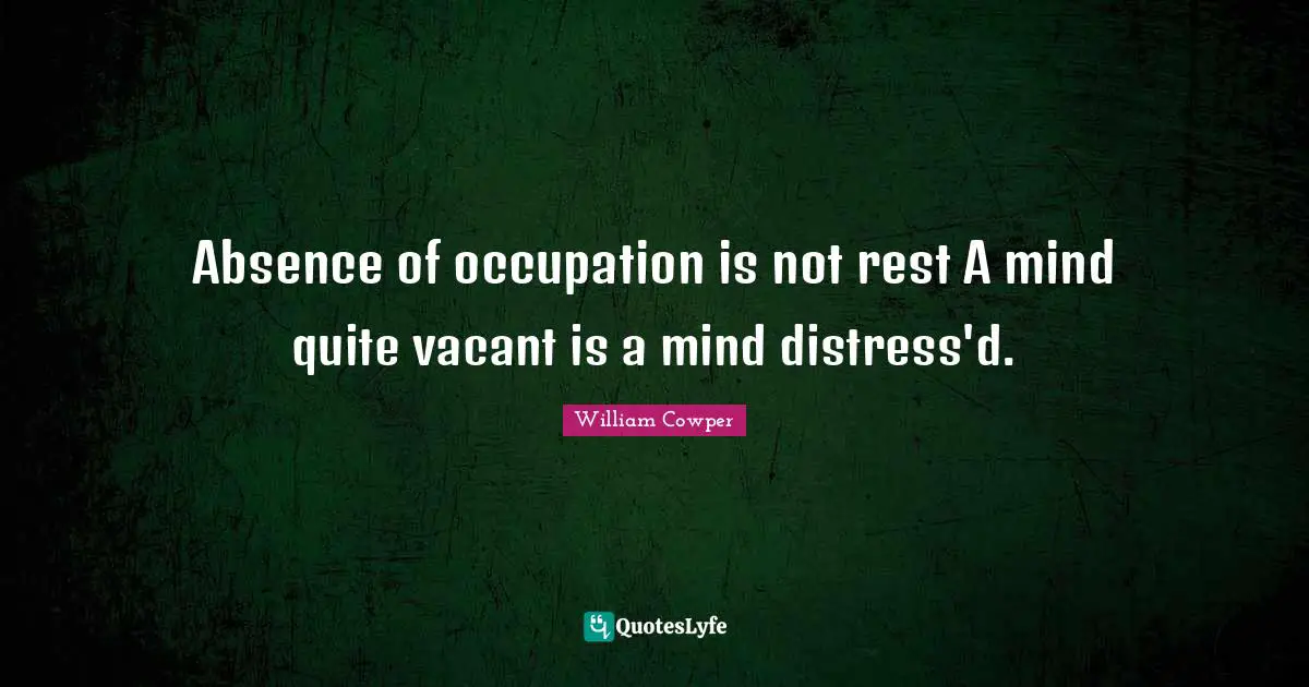 Absence of occupation is not rest A mind quite vacant is a mind distress'd.