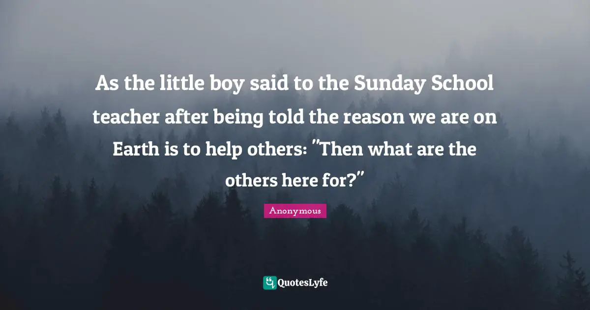 As the little boy said to the Sunday School teacher after being told the reason we are on Earth is to help others: "Then what are the others here for?"
