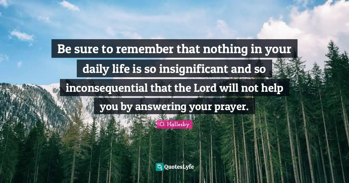 O. Hallesby Quotes: "Be sure to remember that nothing in your daily life is so insignificant and so inconsequential that the Lord will not help you by answering your prayer."