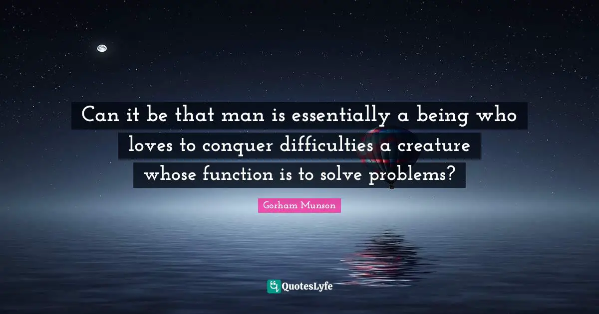 Can it be that man is essentially a being who loves to conquer difficulties a creature whose function is to solve problems?