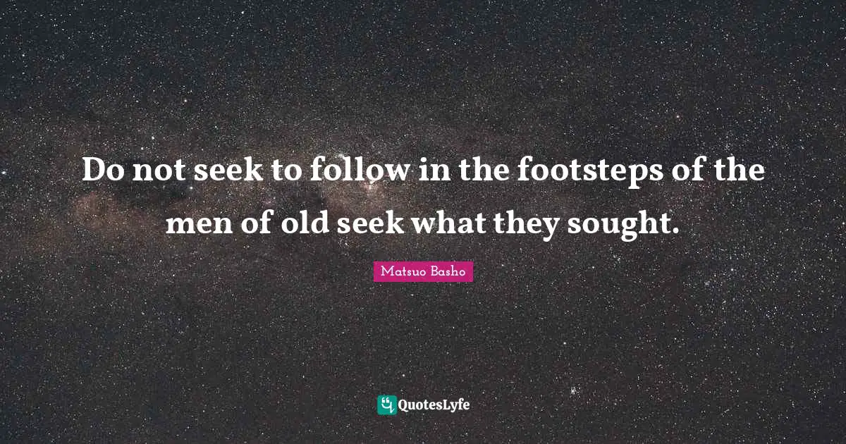 Do not seek to follow in the footsteps of the men of old seek what they sought.