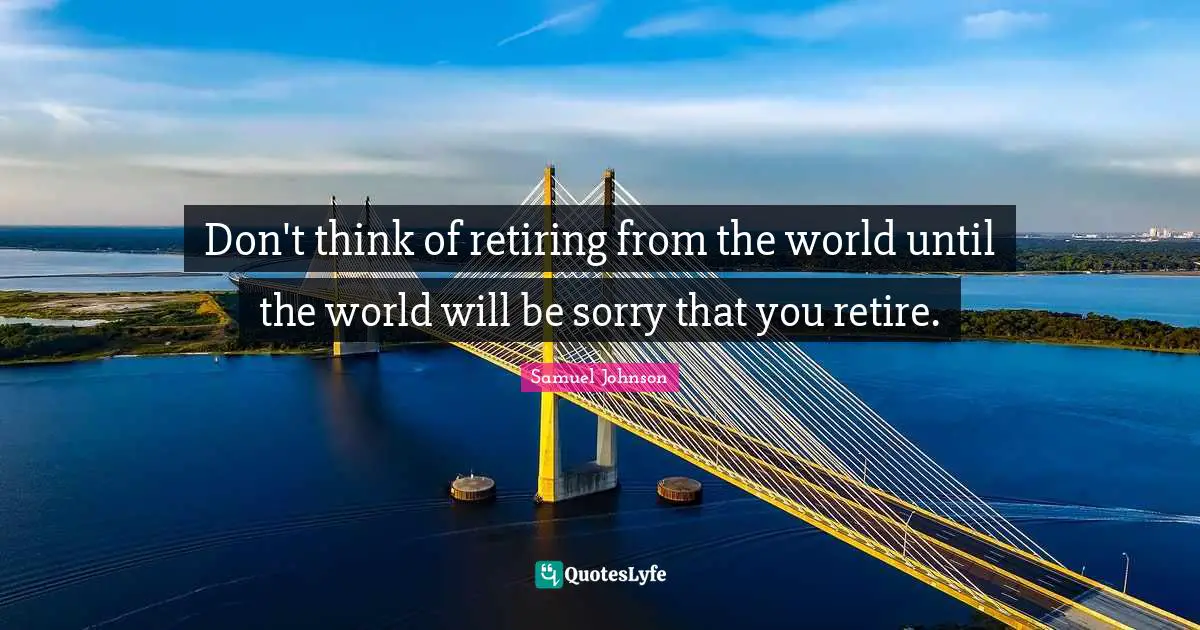 Don't think of retiring from the world until the world will be sorry that you retire.