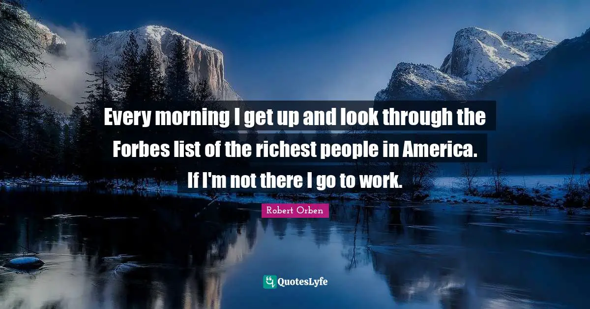 Every morning I get up and look through the Forbes list of the richest people in America. If I'm not there I go to work.