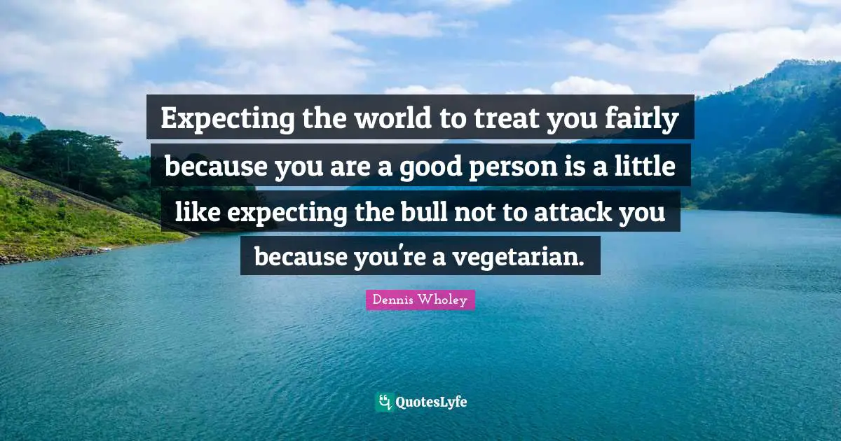 Expecting the world to treat you fairly because you are a good person is a little like expecting the bull not to attack you because you're a vegetarian.