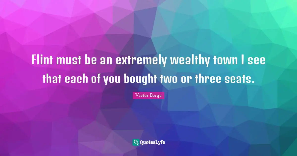 Flint must be an extremely wealthy town I see that each of you bought two or three seats.