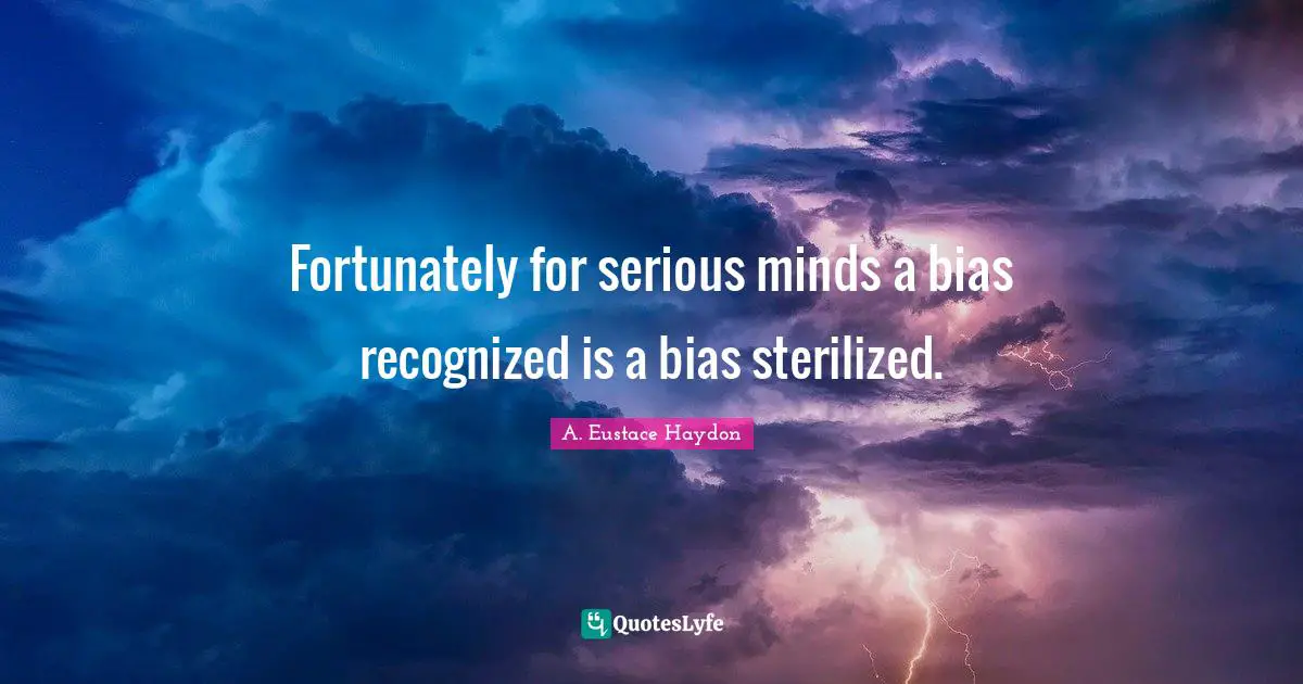 Fortunately for serious minds a bias recognized is a bias sterilized.
