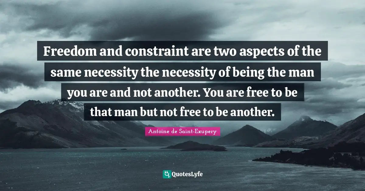 Antoine de Saint-Exupery Quotes: Freedom and constraint are two aspects of the same necessity the necessity of being the man you are and not another. You are free to be that man but not free to be another.