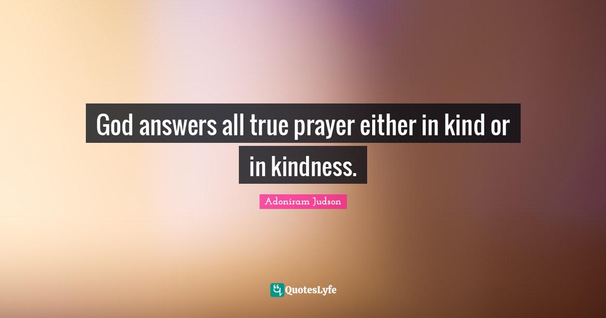 God answers all true prayer either in kind or in kindness.