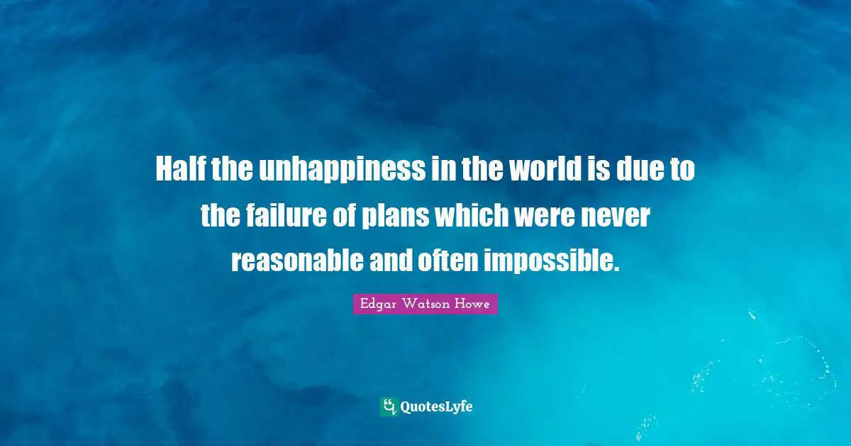 Half the unhappiness in the world is due to the failure of plans which were never reasonable and often impossible.