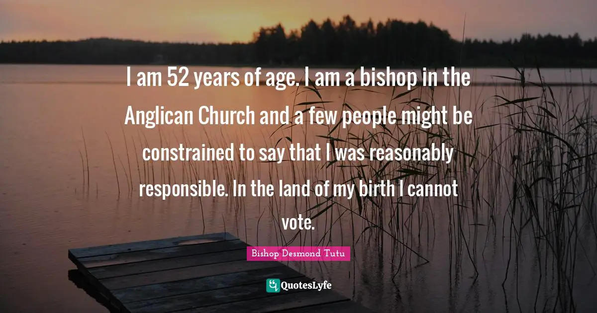 I am 52 years of age. I am a bishop in the Anglican Church and a few people might be constrained to say that I was reasonably responsible. In the land of my birth I cannot vote.