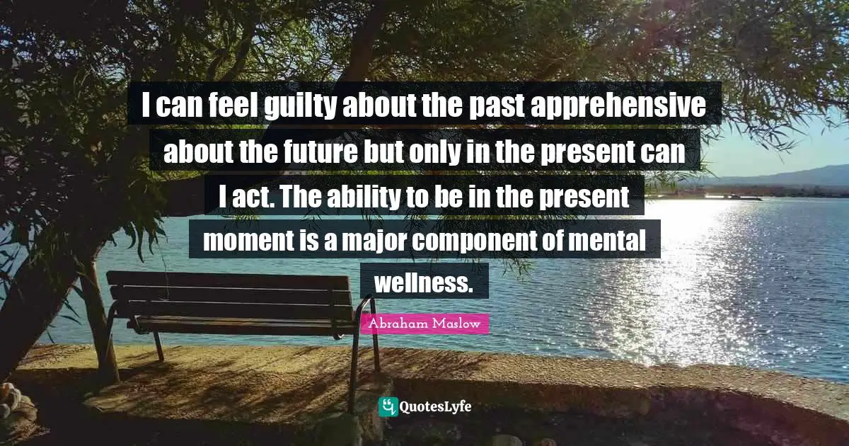 I can feel guilty about the past apprehensive about the future but only in the present can I act. The ability to be in the present moment is a major component of mental wellness.