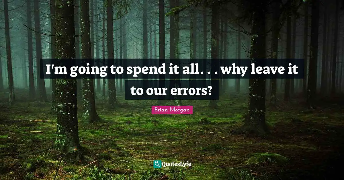 I'm going to spend it all. . . why leave it to our errors?