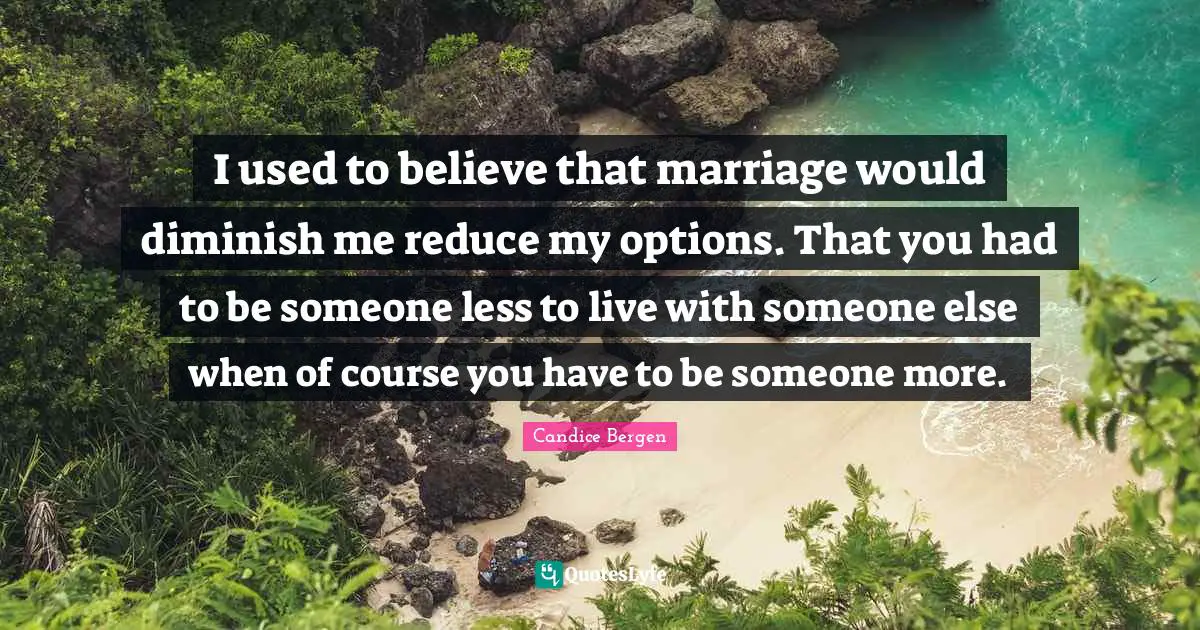 I used to believe that marriage would diminish me reduce my options. That you had to be someone less to live with someone else when of course you have to be someone more.