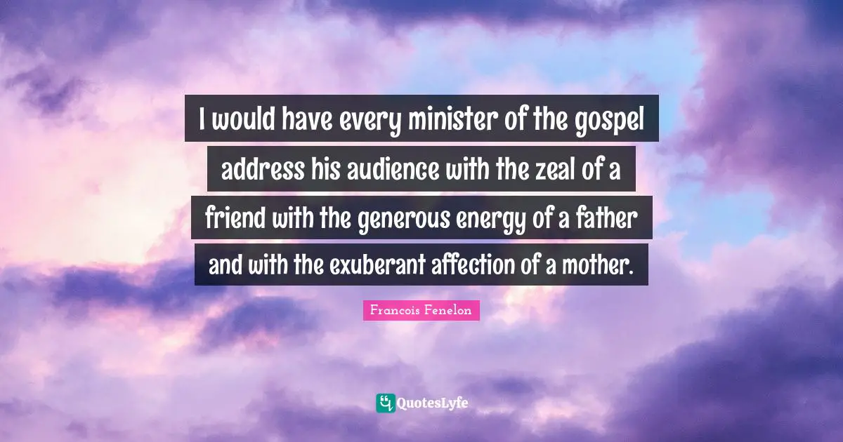 I would have every minister of the gospel address his audience with the zeal of a friend with the generous energy of a father and with the exuberant affection of a mother.