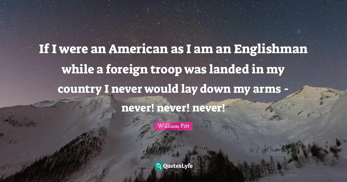 If I were an American as I am an Englishman while a foreign troop was landed in my country I never would lay down my arms - never! never! never!