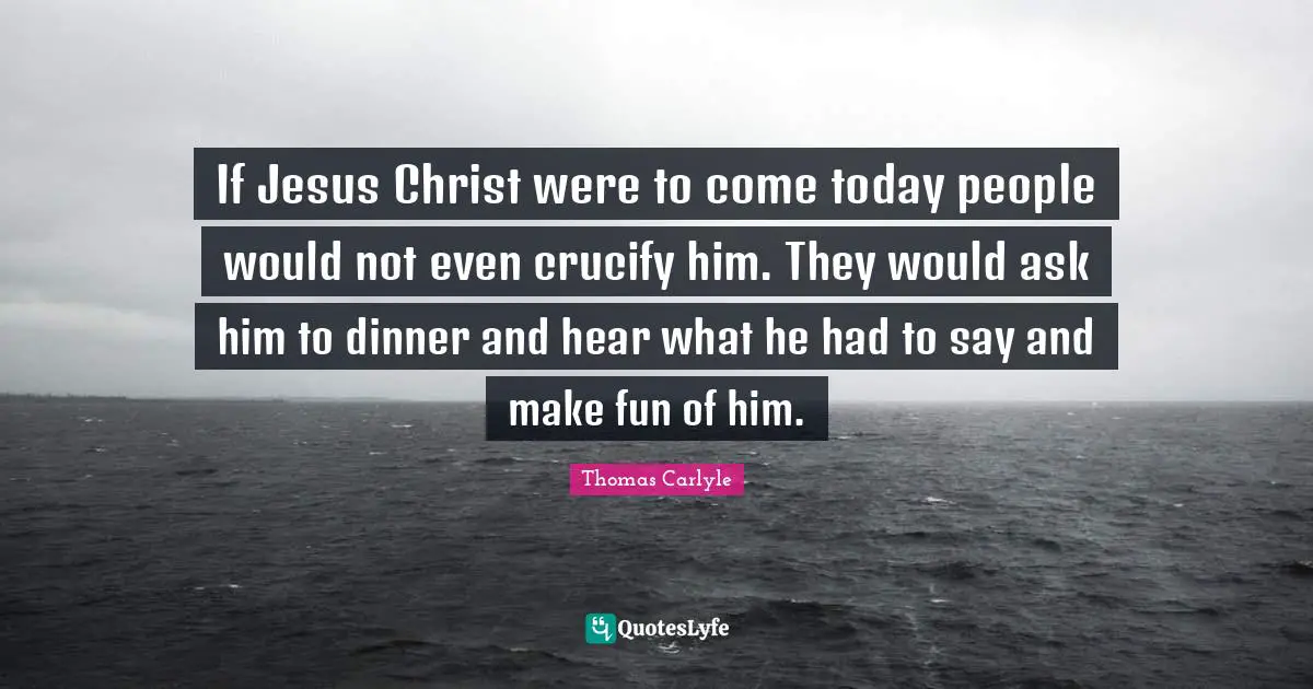 If Jesus Christ were to come today people would not even crucify him. They would ask him to dinner and hear what he had to say and make fun of him.