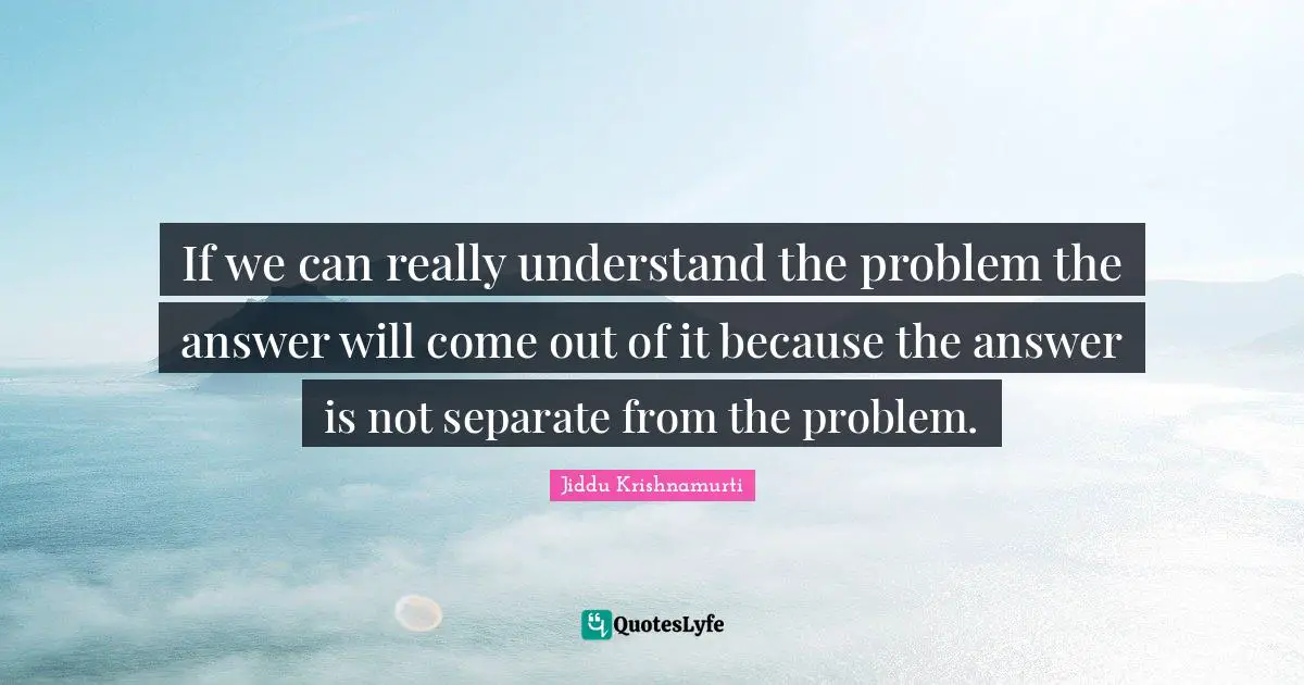 If we can really understand the problem the answer will come out of it because the answer is not separate from the problem.