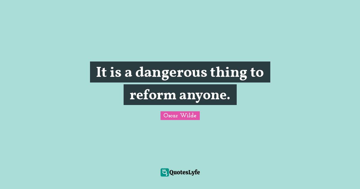 It is a dangerous thing to reform anyone.