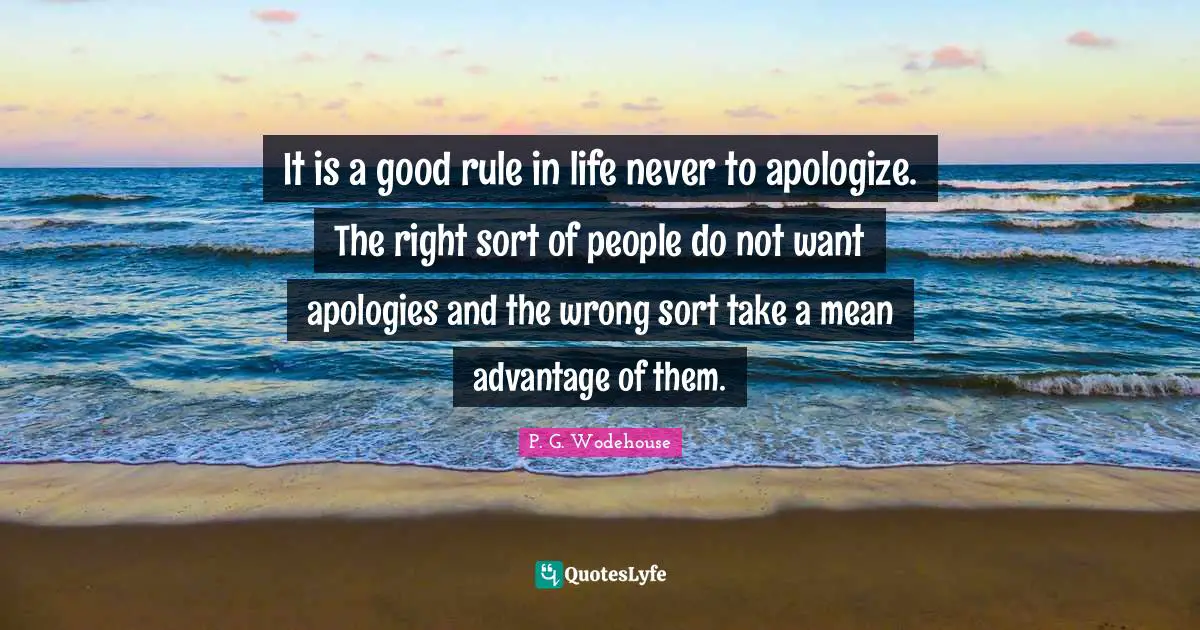 It is a good rule in life never to apologize. The right sort of people do not want apologies and the wrong sort take a mean advantage of them.