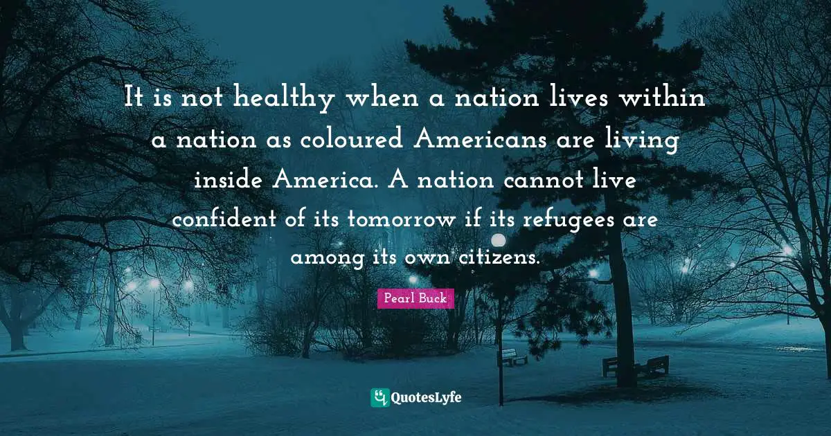 Pearl Buck Quotes: "It is not healthy when a nation lives within a nation as coloured Americans are living inside America. A nation cannot live confident of its tomorrow if its refugees are among its own citizens."
