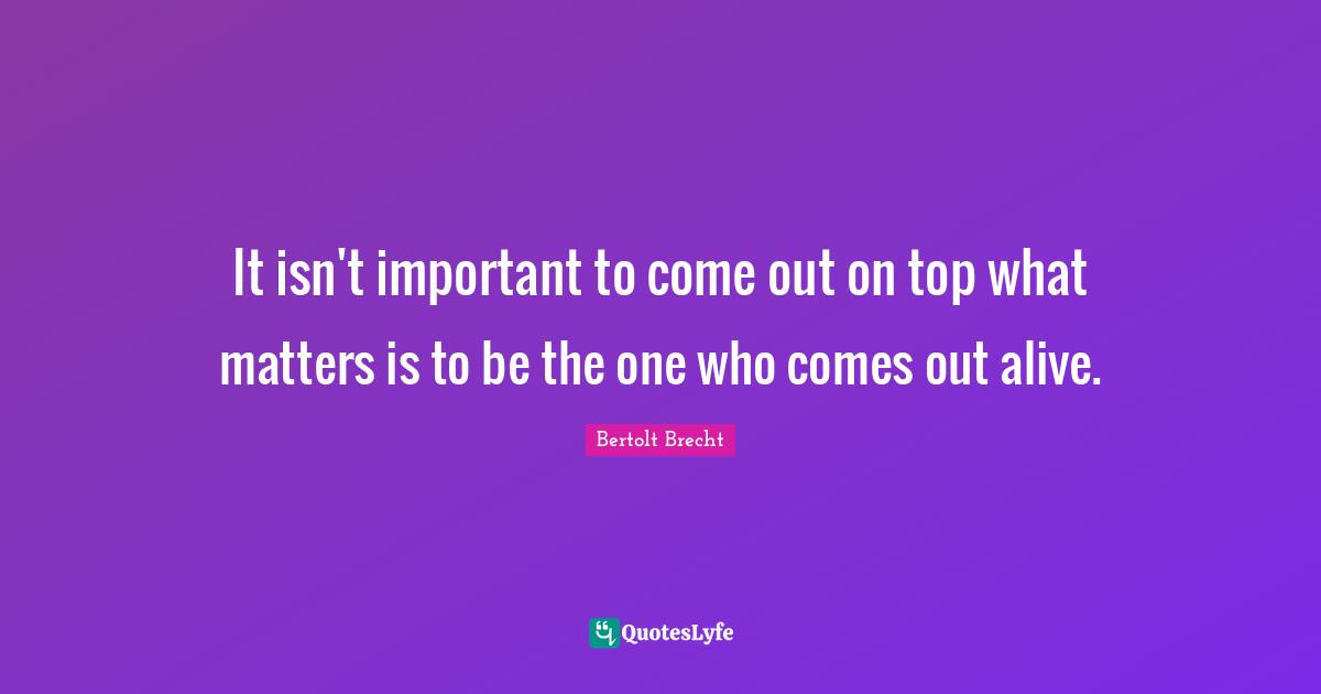 It isn't important to come out on top what matters is to be the one who comes out alive.