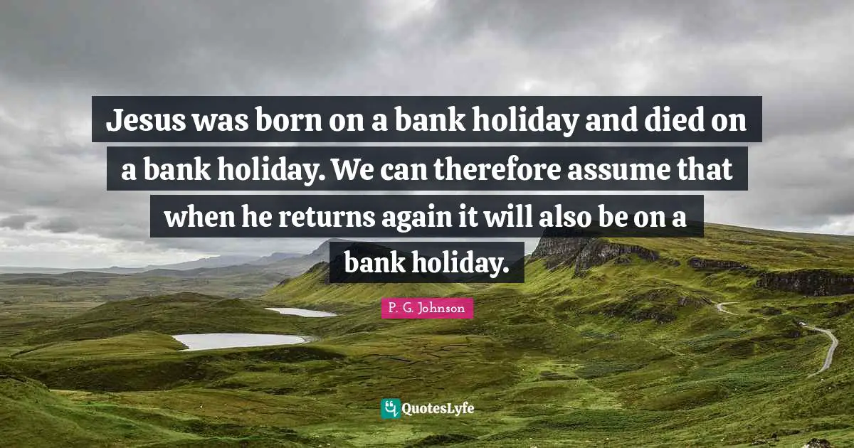 Jesus was born on a bank holiday and died on a bank holiday. We can therefore assume that when he returns again it will also be on a bank holiday.