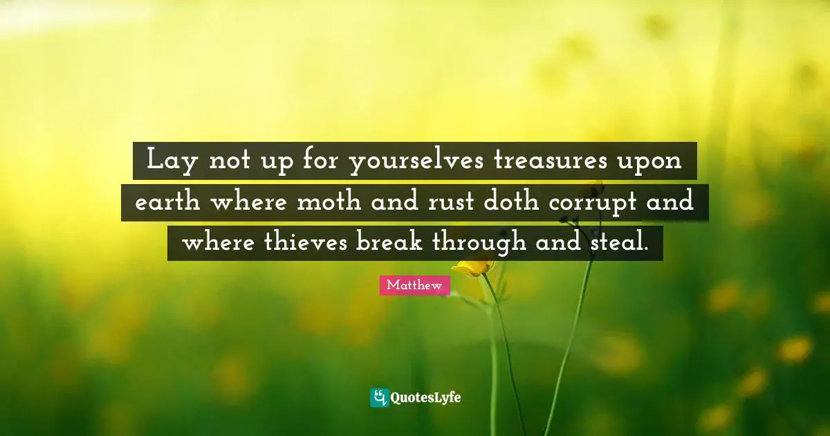 Lay not up for yourselves treasures upon earth where moth and rust doth corrupt and where thieves break through and steal.