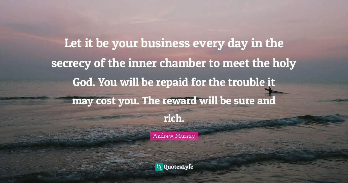 Let it be your business every day in the secrecy of the inner chamber to meet the holy God. You will be repaid for the trouble it may cost you. The reward will be sure and rich.