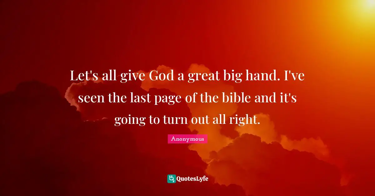 Let's all give God a great big hand. I've seen the last page of the bible and it's going to turn out all right.