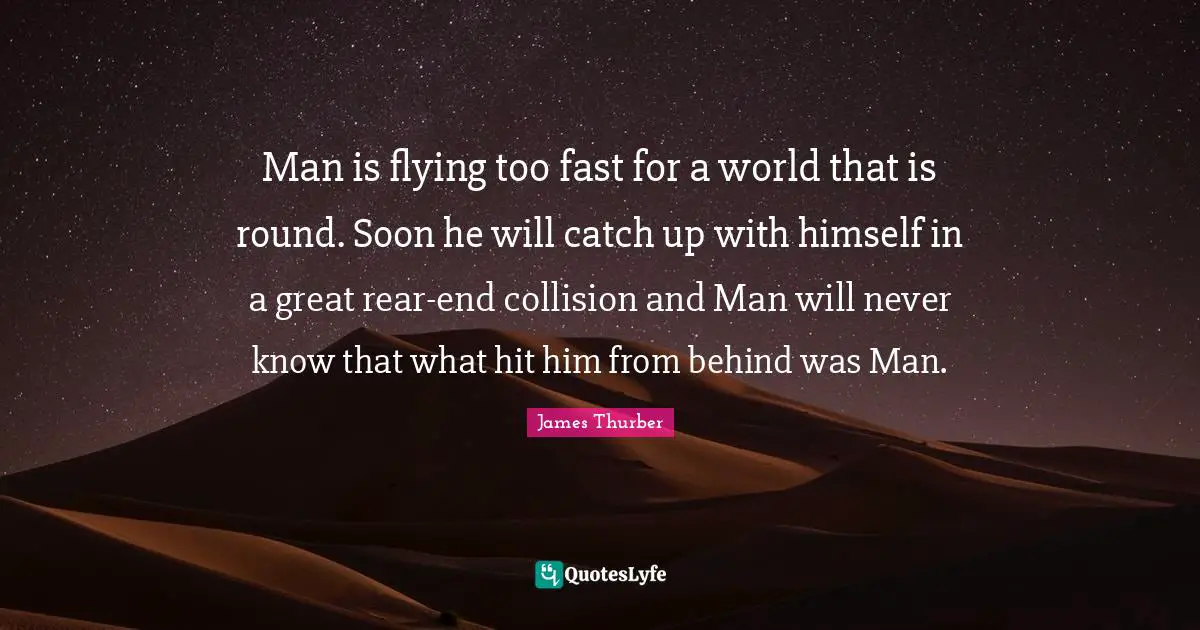 Man is flying too fast for a world that is round. Soon he will catch up with himself in a great rear-end collision and Man will never know that what hit him from behind was Man.
