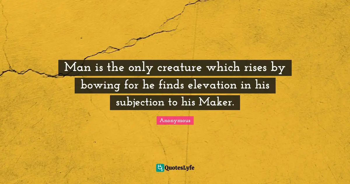 Man is the only creature which rises by bowing for he finds elevation in his subjection to his Maker.