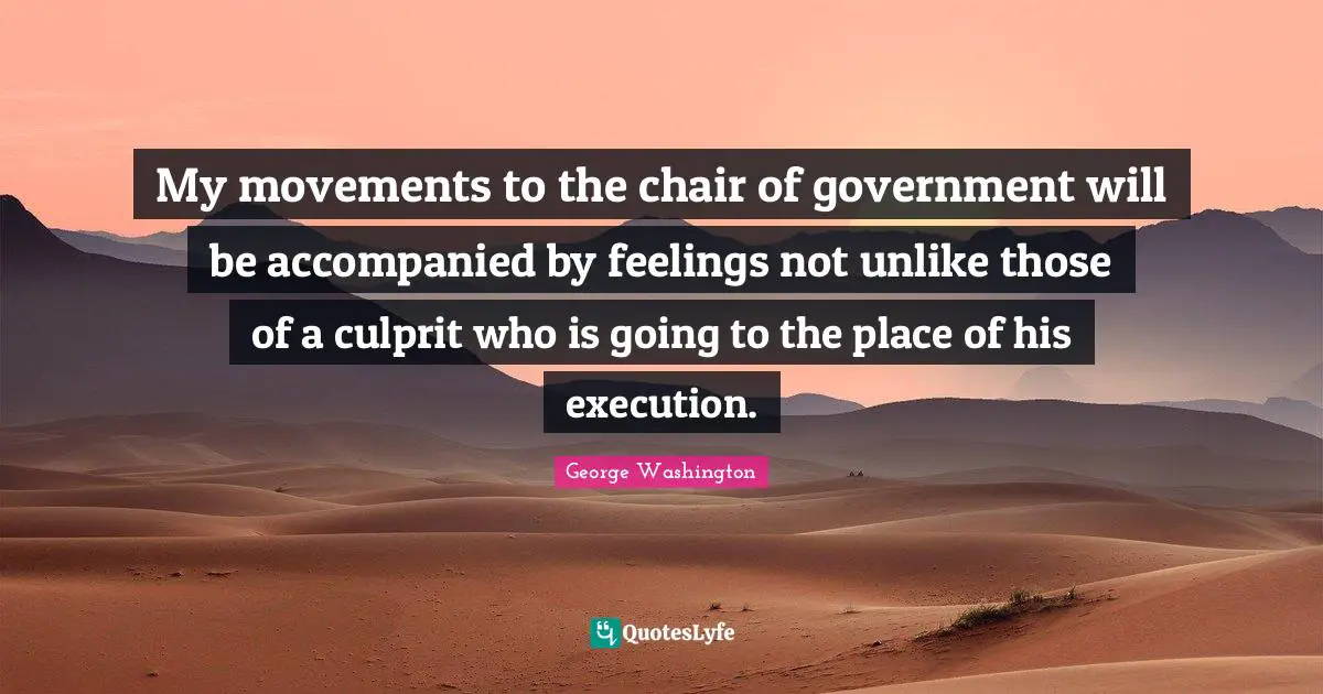 My movements to the chair of government will be accompanied by feelings not unlike those of a culprit who is going to the place of his execution.