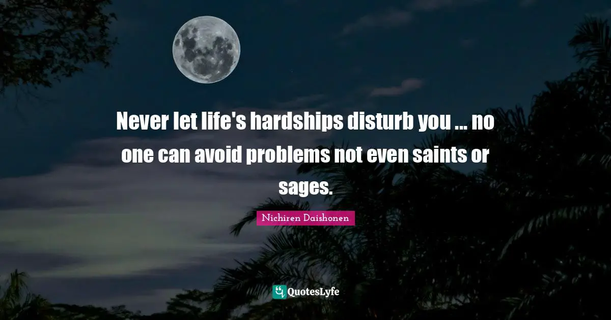 Never let life's hardships disturb you ... no one can avoid problems not even saints or sages.