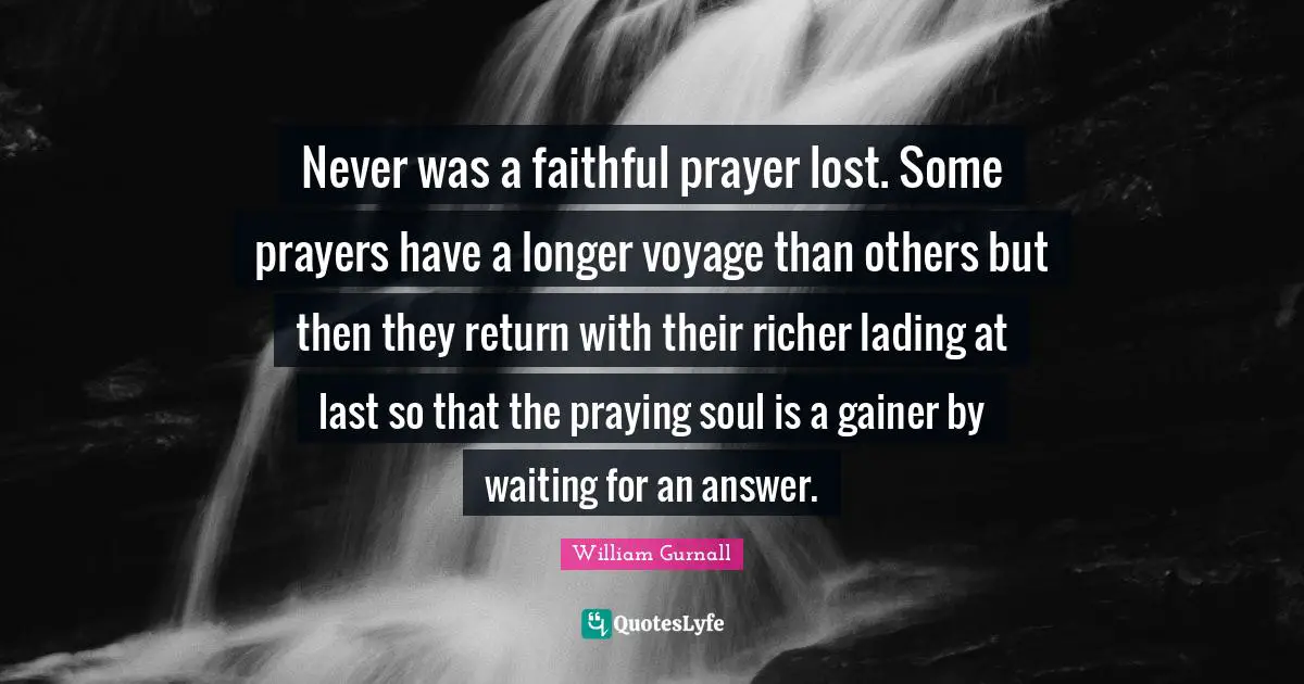 Never was a faithful prayer lost. Some prayers have a longer voyage than others but then they return with their richer lading at last so that the praying soul is a gainer by waiting for an answer.