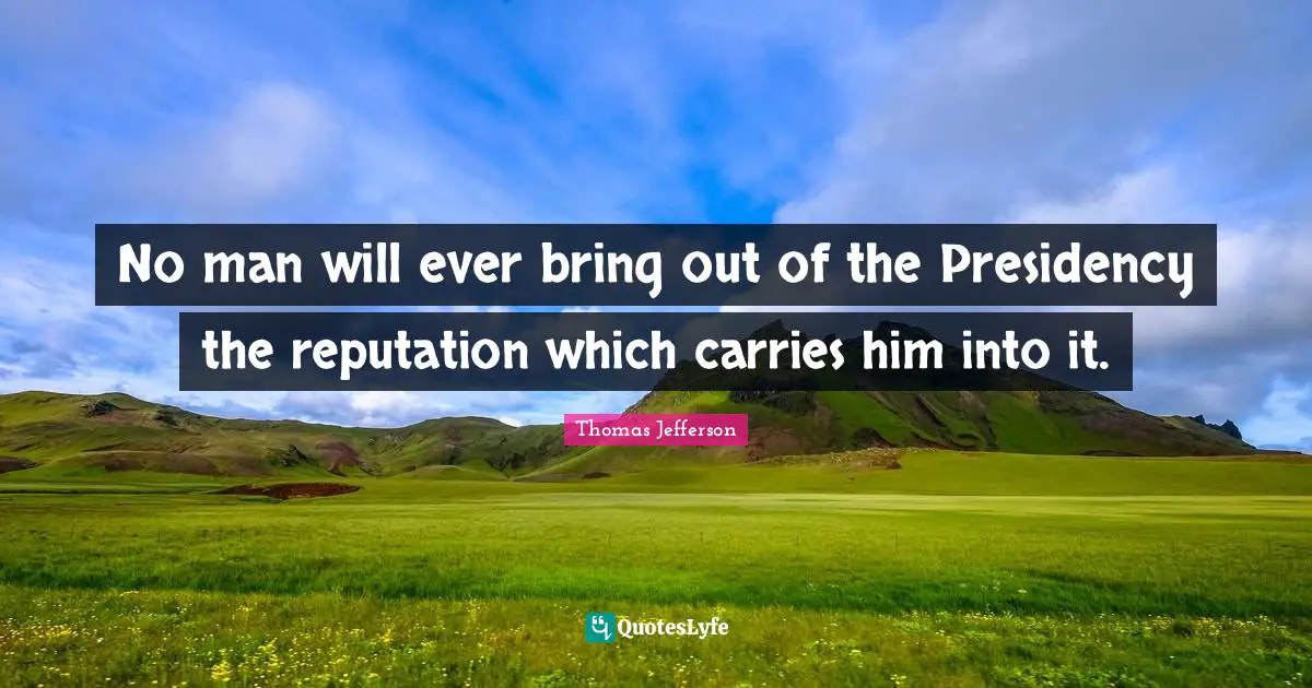 Thomas Jefferson Quotes: No man will ever bring out of the Presidency the reputation which carries him into it.