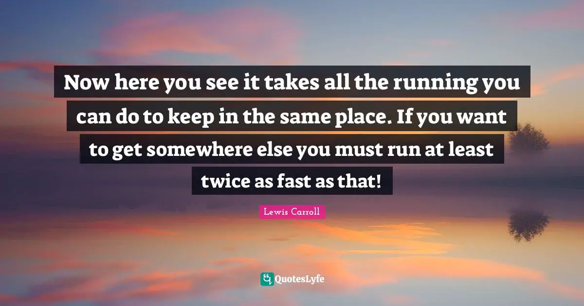 Now here you see it takes all the running you can do to keep in the same place. If you want to get somewhere else you must run at least twice as fast as that!