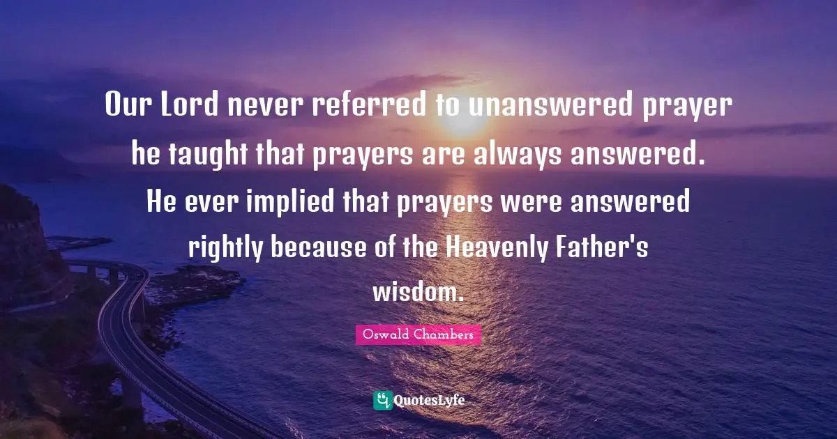 Our Lord never referred to unanswered prayer he taught that prayers are always answered. He ever implied that prayers were answered rightly because of the Heavenly Father's wisdom.