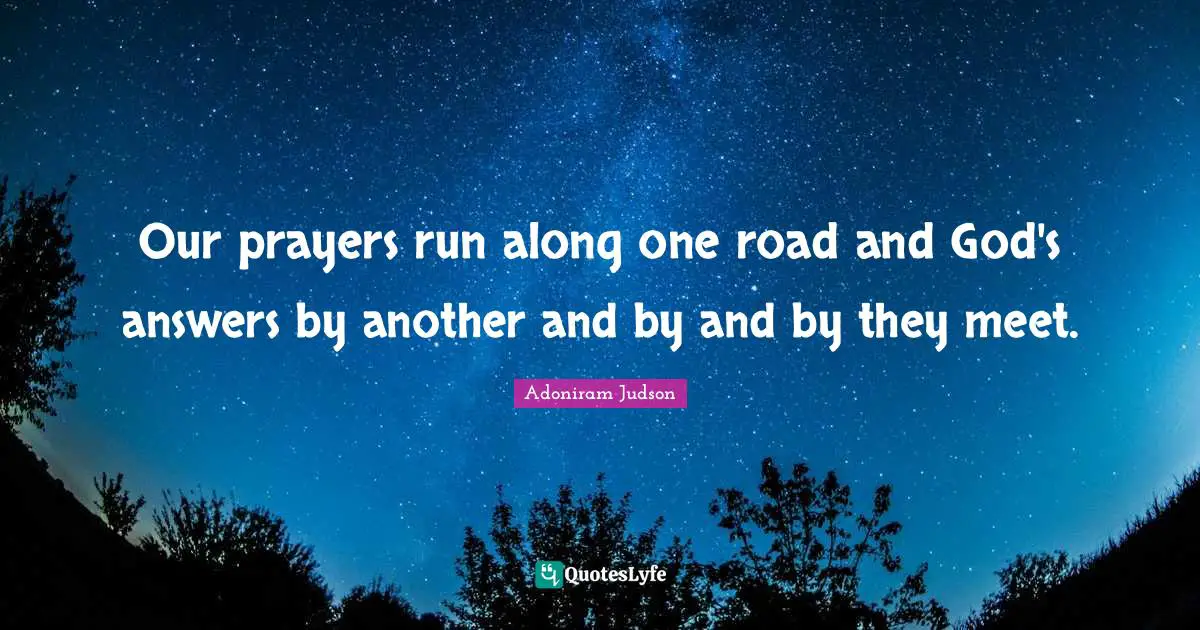 Our prayers run along one road and God's answers by another and by and by they meet.