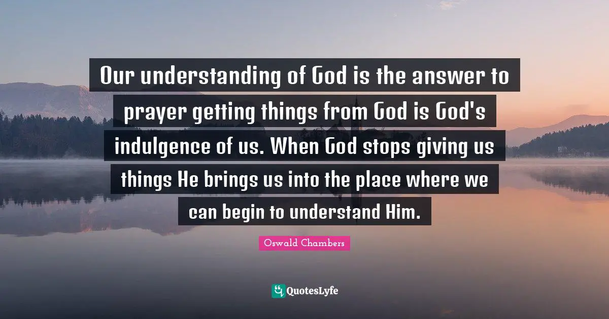 Our understanding of God is the answer to prayer getting things from God is God's indulgence of us. When God stops giving us things He brings us into the place where we can begin to understand Him.